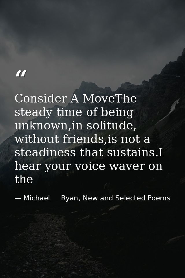 Consider A MoveThe steady time of being unknown,in solitude, without friends,is not a steadiness that sustains.I hear yo — Michael     Ryan, New and Selected Poems