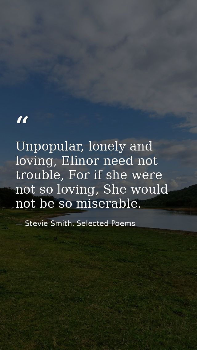 Unpopular, lonely and loving, Elinor need not trouble, For if she were not so loving, She would not be so miserable. — Stevie Smith, Selected Poems