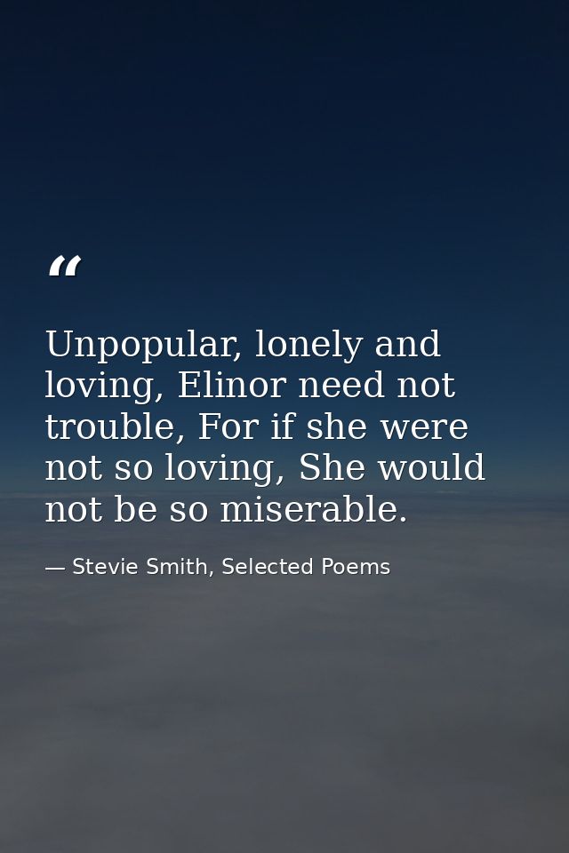 Unpopular, lonely and loving, Elinor need not trouble, For if she were not so loving, She would not be so miserable. — Stevie Smith, Selected Poems