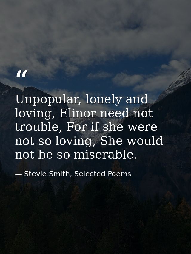 Unpopular, lonely and loving, Elinor need not trouble, For if she were not so loving, She would not be so miserable. — Stevie Smith, Selected Poems