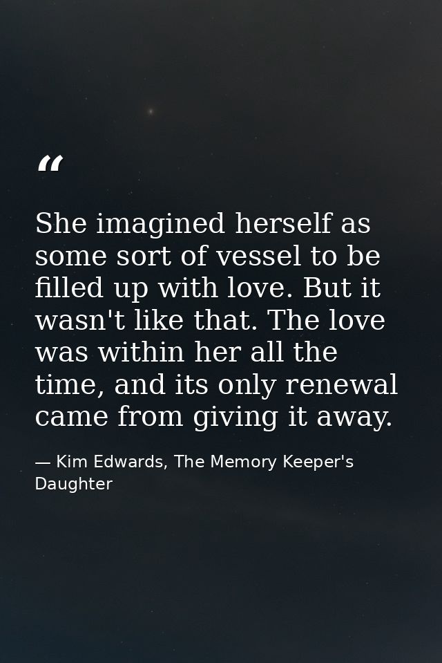 She imagined herself as some sort of vessel to be filled up with love. But it wasn't like that. The love was within her  — Kim Edwards, The Memory Keeper's Daughter