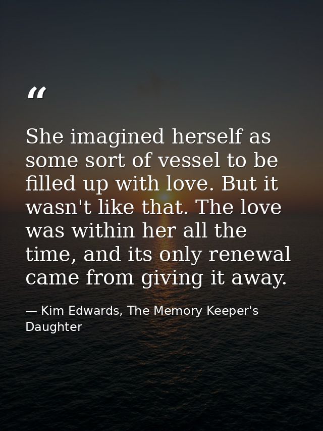 She imagined herself as some sort of vessel to be filled up with love. But it wasn't like that. The love was within her  — Kim Edwards, The Memory Keeper's Daughter