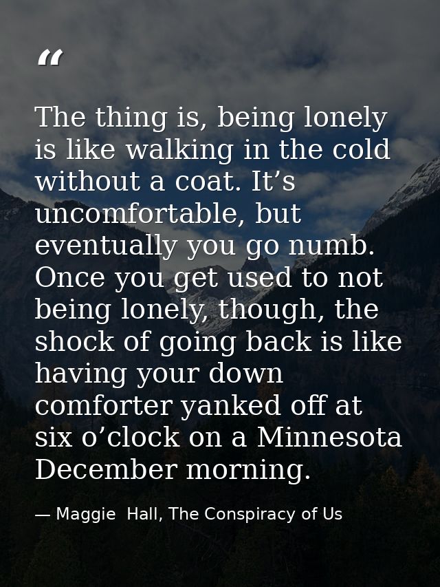 The thing is, being lonely is like walking in the cold without a coat. It’s uncomfortable, but eventually you go numb. O — Maggie  Hall, The Conspiracy of Us