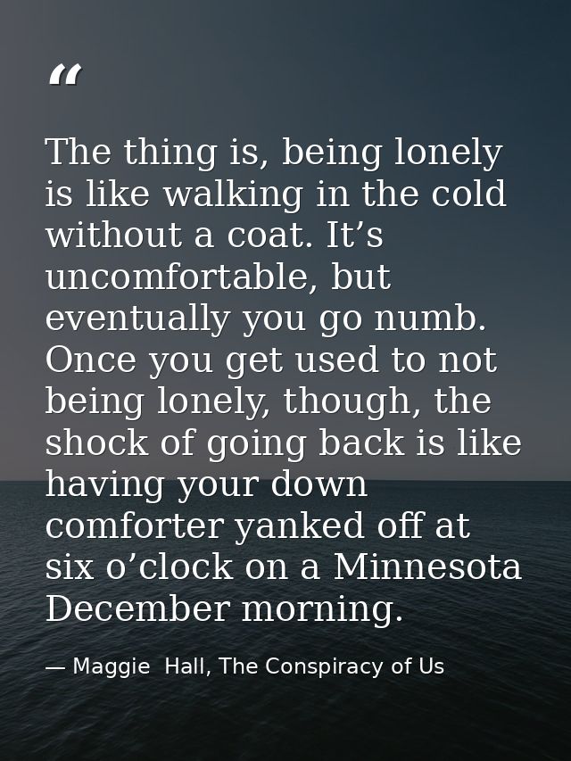 The thing is, being lonely is like walking in the cold without a coat. It’s uncomfortable, but eventually you go numb. O — Maggie  Hall, The Conspiracy of Us