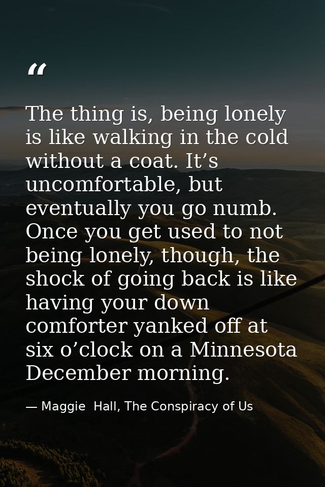 The thing is, being lonely is like walking in the cold without a coat. It’s uncomfortable, but eventually you go numb. O — Maggie  Hall, The Conspiracy of Us