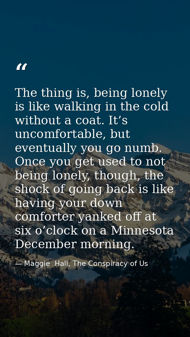 The thing is, being lonely is like walking in the cold without a coat. It’s uncomfortable, but eventually you go numb. O — Maggie  Hall, The Conspiracy of Us