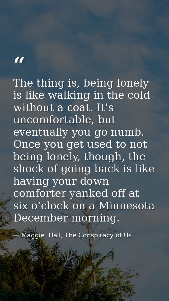 The thing is, being lonely is like walking in the cold without a coat. It’s uncomfortable, but eventually you go numb. O — Maggie  Hall, The Conspiracy of Us