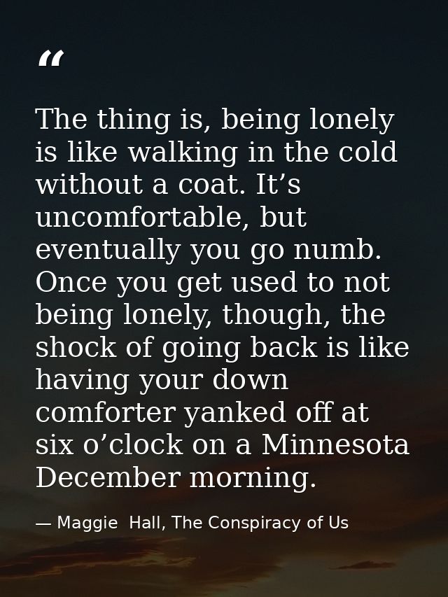 The thing is, being lonely is like walking in the cold without a coat. It’s uncomfortable, but eventually you go numb. O — Maggie  Hall, The Conspiracy of Us