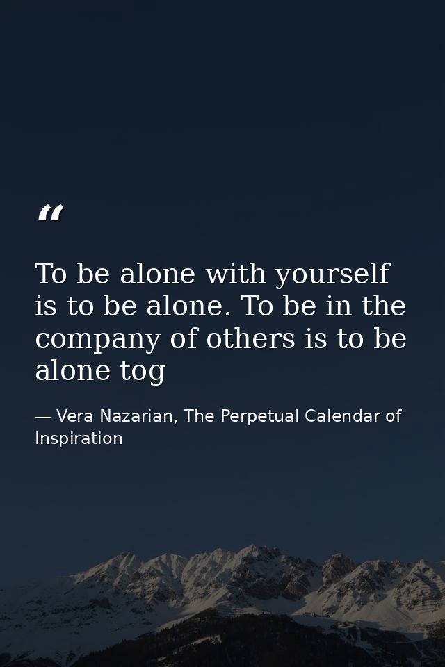 To be alone with yourself is to be alone. To be in the company of others is to be alone tog — Vera Nazarian, The Perpetual Calendar of Inspiration