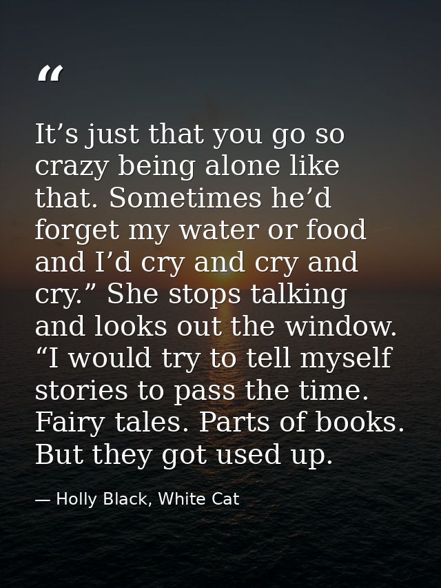 It’s just that you go so crazy being alone like that. Sometimes he’d forget my water or food and I’d cry and cry and cry — Holly Black, White Cat