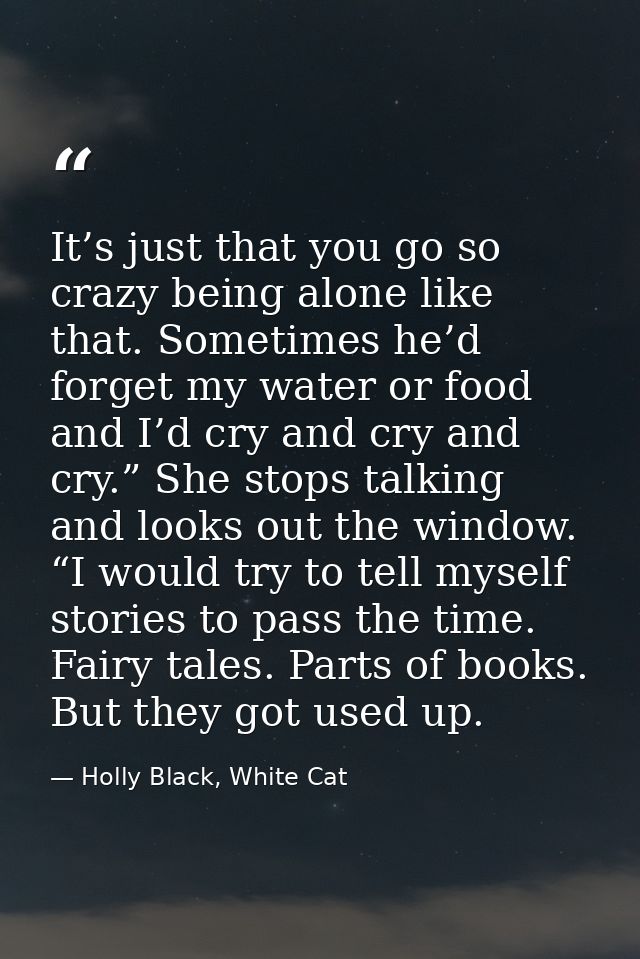 It’s just that you go so crazy being alone like that. Sometimes he’d forget my water or food and I’d cry and cry and cry — Holly Black, White Cat