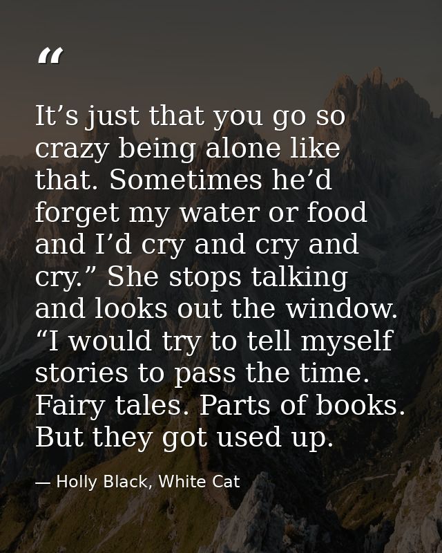 It’s just that you go so crazy being alone like that. Sometimes he’d forget my water or food and I’d cry and cry and cry — Holly Black, White Cat