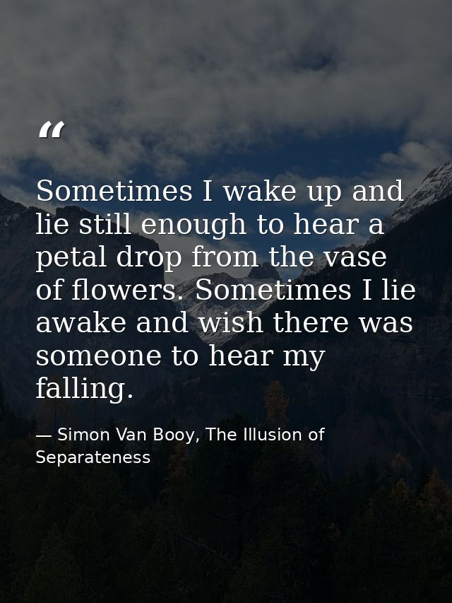 Sometimes I wake up and lie still enough to hear a petal drop from the vase of flowers. Sometimes I lie awake and wish t — Simon Van Booy, The Illusion of Separateness