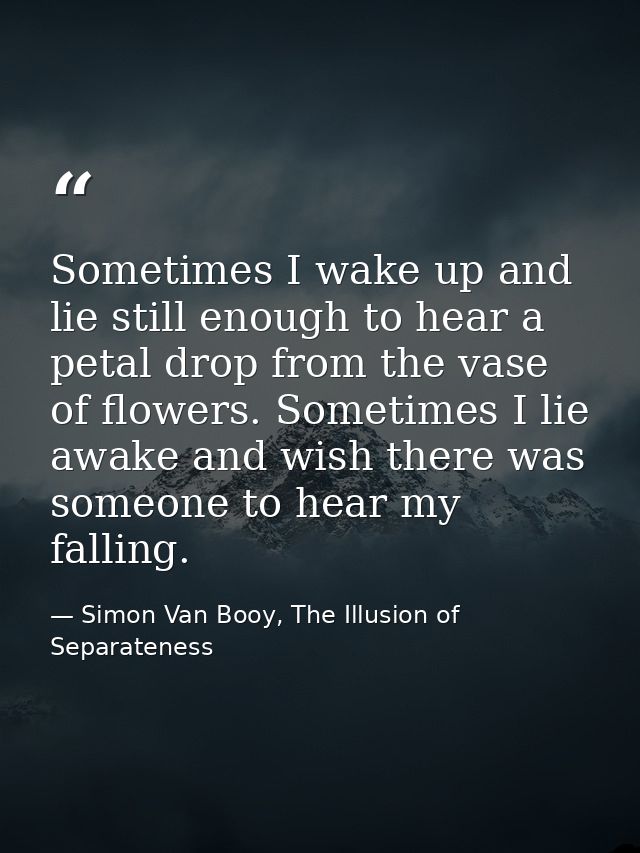 Sometimes I wake up and lie still enough to hear a petal drop from the vase of flowers. Sometimes I lie awake and wish t — Simon Van Booy, The Illusion of Separateness