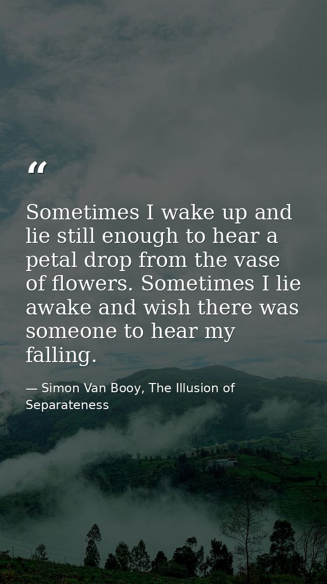 Sometimes I wake up and lie still enough to hear a petal drop from the vase of flowers. Sometimes I lie awake and wish t — Simon Van Booy, The Illusion of Separateness