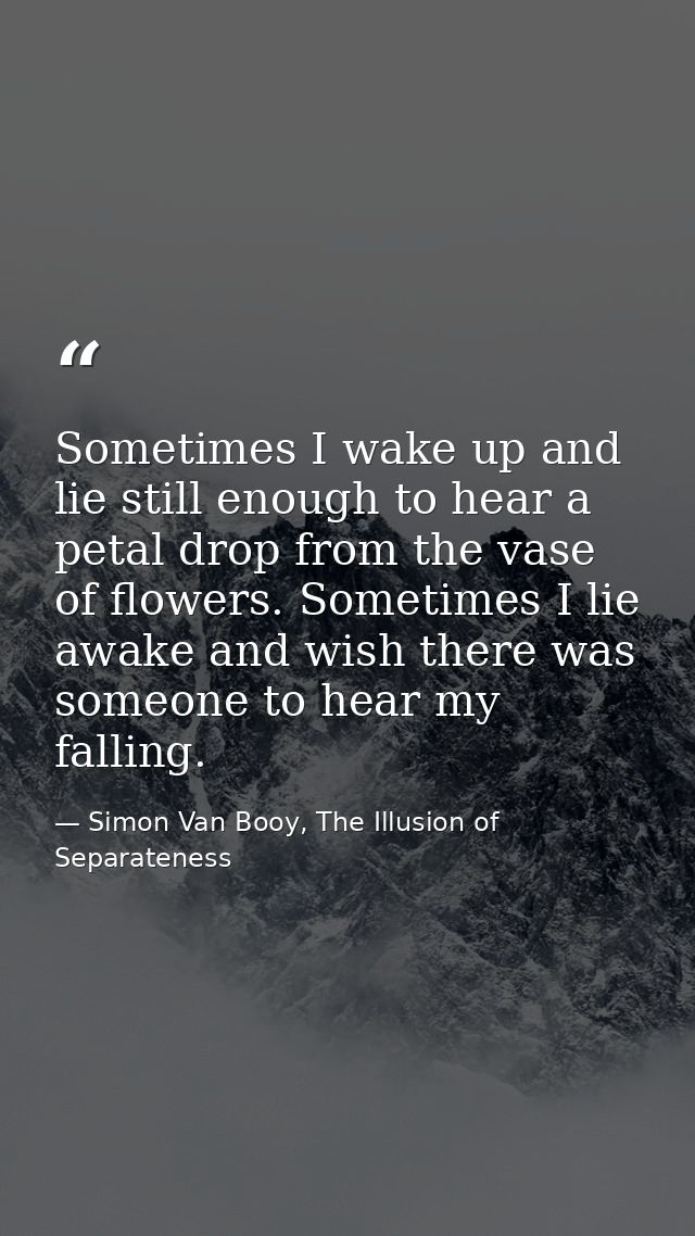 Sometimes I wake up and lie still enough to hear a petal drop from the vase of flowers. Sometimes I lie awake and wish t — Simon Van Booy, The Illusion of Separateness