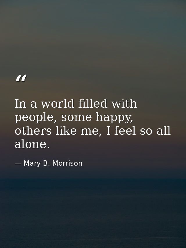 In a world filled with people, some happy, others like me, I feel so all alone. — Mary B. Morrison