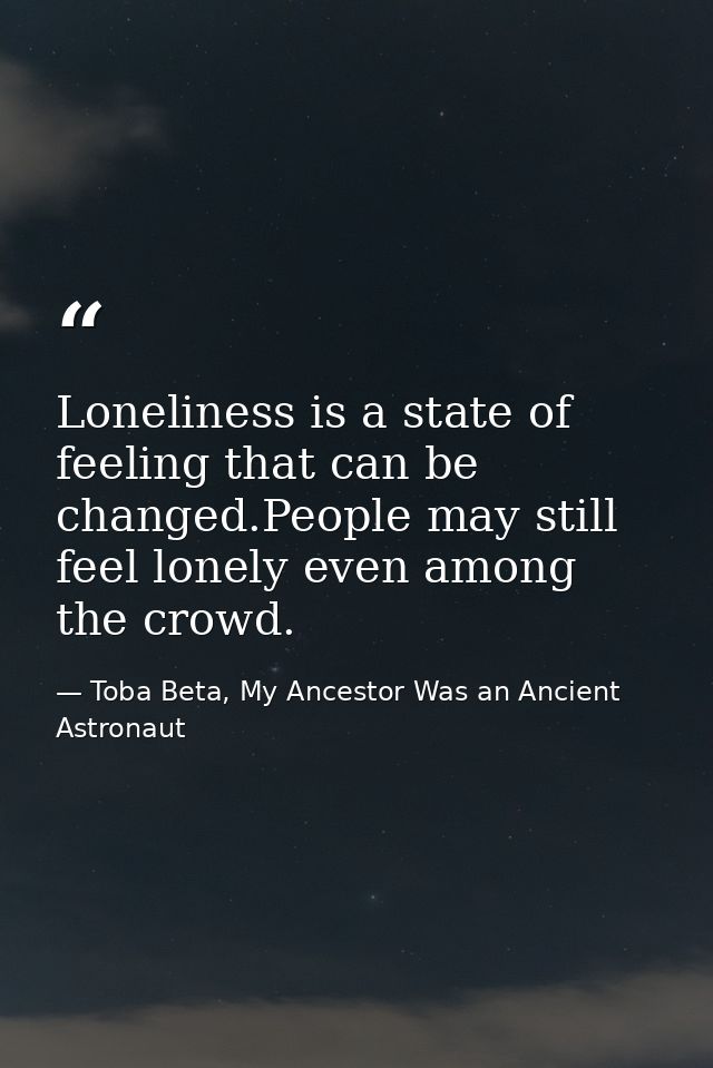 Loneliness is a state of feeling that can be changed.People may still feel lonely even among the crowd. — Toba Beta, My Ancestor Was an Ancient Astronaut