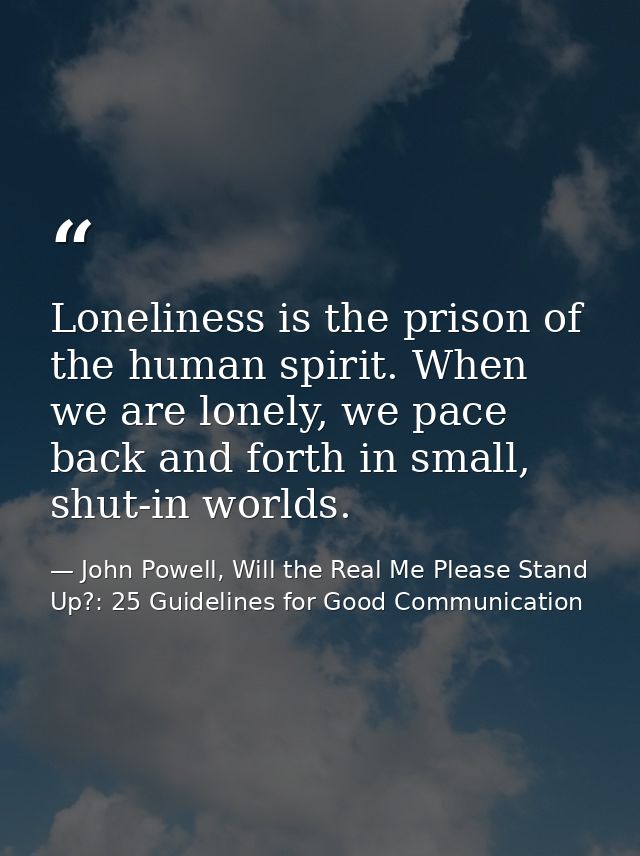 Loneliness is the prison of the human spirit. When we are lonely, we pace back and forth in small, shut-in worlds. — John Powell, Will the Real Me Please Stand Up?: 25 Guidelines for Good Communication