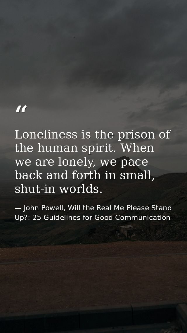 Loneliness is the prison of the human spirit. When we are lonely, we pace back and forth in small, shut-in worlds. — John Powell, Will the Real Me Please Stand Up?: 25 Guidelines for Good Communication