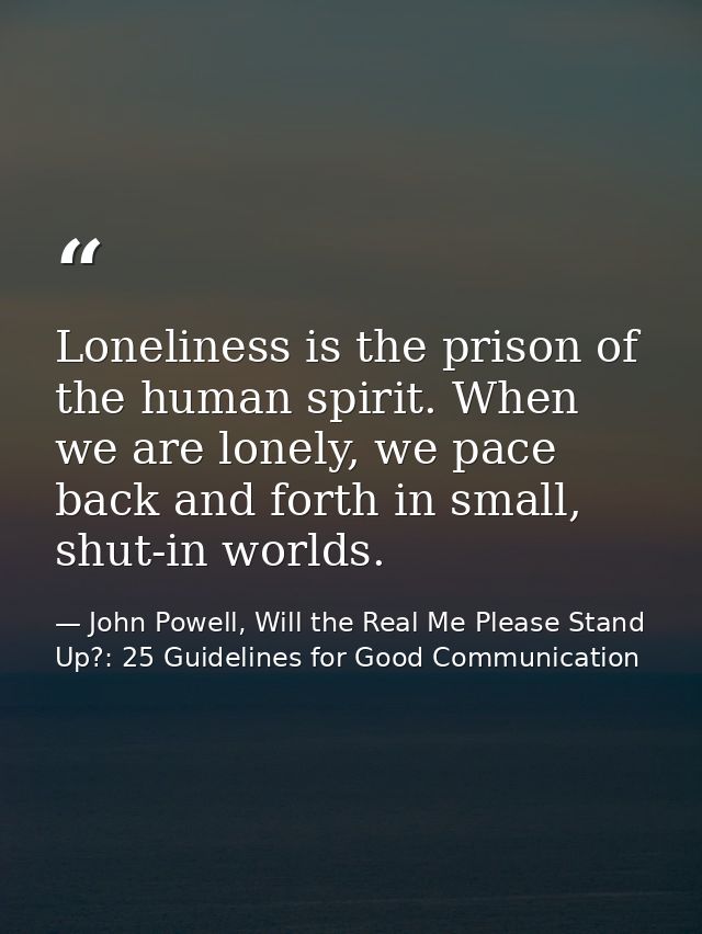 Loneliness is the prison of the human spirit. When we are lonely, we pace back and forth in small, shut-in worlds. — John Powell, Will the Real Me Please Stand Up?: 25 Guidelines for Good Communication