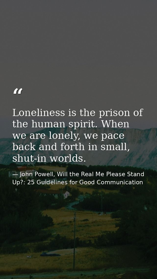 Loneliness is the prison of the human spirit. When we are lonely, we pace back and forth in small, shut-in worlds. — John Powell, Will the Real Me Please Stand Up?: 25 Guidelines for Good Communication