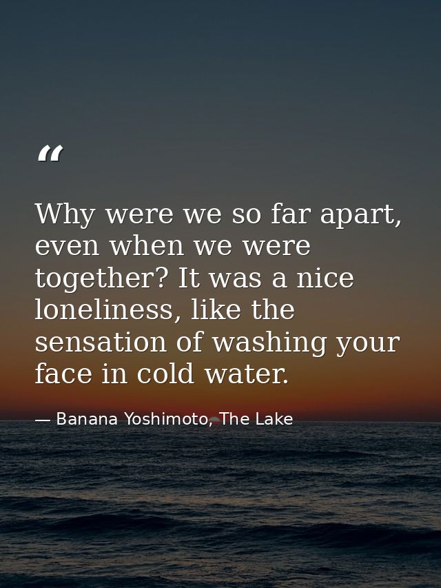 Why were we so far apart, even when we were together? It was a nice loneliness, like the sensation of washing your face  — Banana Yoshimoto, The Lake
