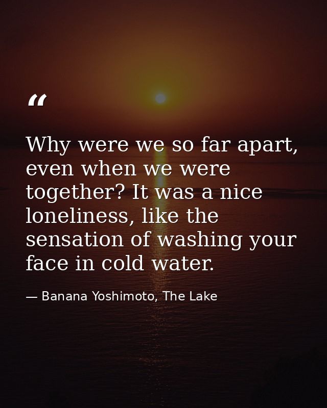 Why were we so far apart, even when we were together? It was a nice loneliness, like the sensation of washing your face  — Banana Yoshimoto, The Lake