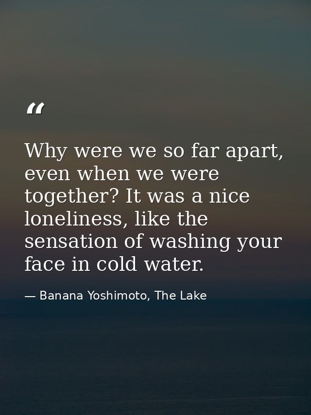 Why were we so far apart, even when we were together? It was a nice loneliness, like the sensation of washing your face  — Banana Yoshimoto, The Lake