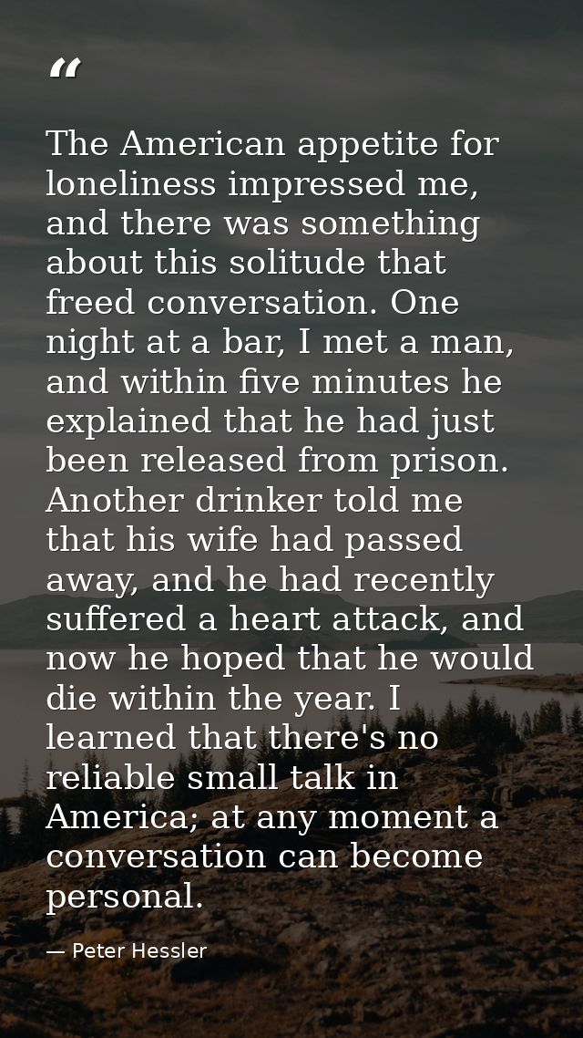 The American appetite for loneliness impressed me, and there was something about this solitude that freed conversation.  — Peter Hessler