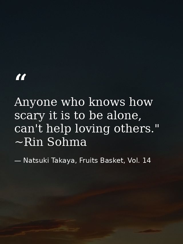 Anyone who knows how scary it is to be alone, can't help loving others." ~Rin Sohma — Natsuki Takaya, Fruits Basket, Vol. 14