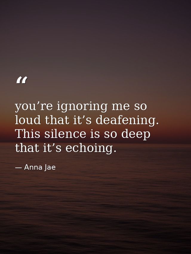 you’re ignoring me so loud that it’s deafening. This silence is so deep that it’s echoing. — Anna Jae