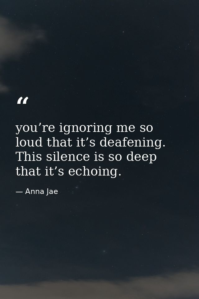 you’re ignoring me so loud that it’s deafening. This silence is so deep that it’s echoing. — Anna Jae