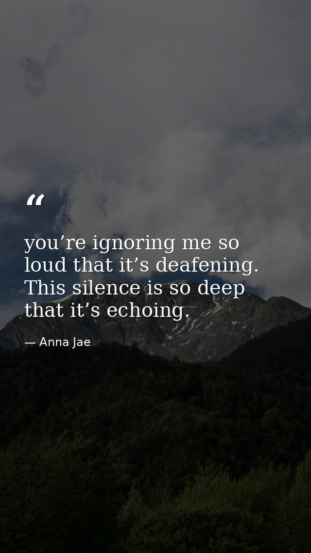you’re ignoring me so loud that it’s deafening. This silence is so deep that it’s echoing. — Anna Jae