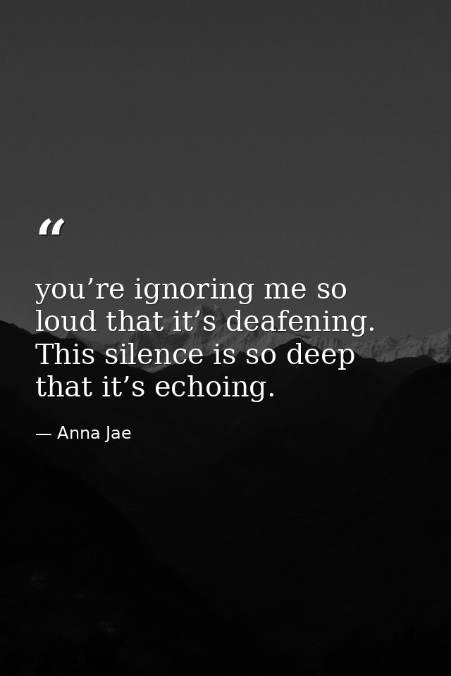 you’re ignoring me so loud that it’s deafening. This silence is so deep that it’s echoing. — Anna Jae