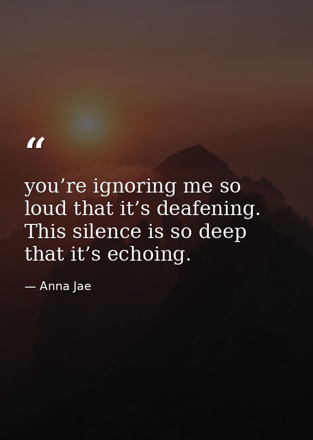 you’re ignoring me so loud that it’s deafening. This silence is so deep that it’s echoing. — Anna Jae