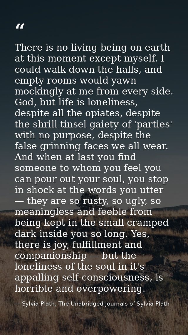 There is no living being on earth at this moment except myself. I could walk down the halls, and empty rooms would yawn  — Sylvia Plath, The Unabridged Journals of Sylvia Plath