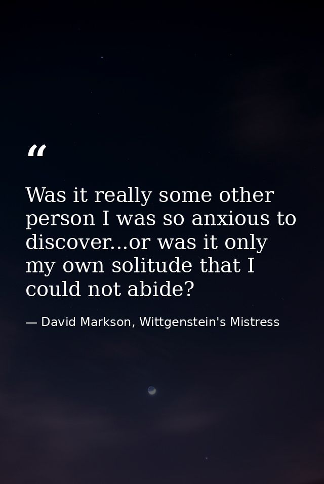 Was it really some other person I was so anxious to discover...or was it only my own solitude that I could not abide? — David Markson, Wittgenstein's Mistress