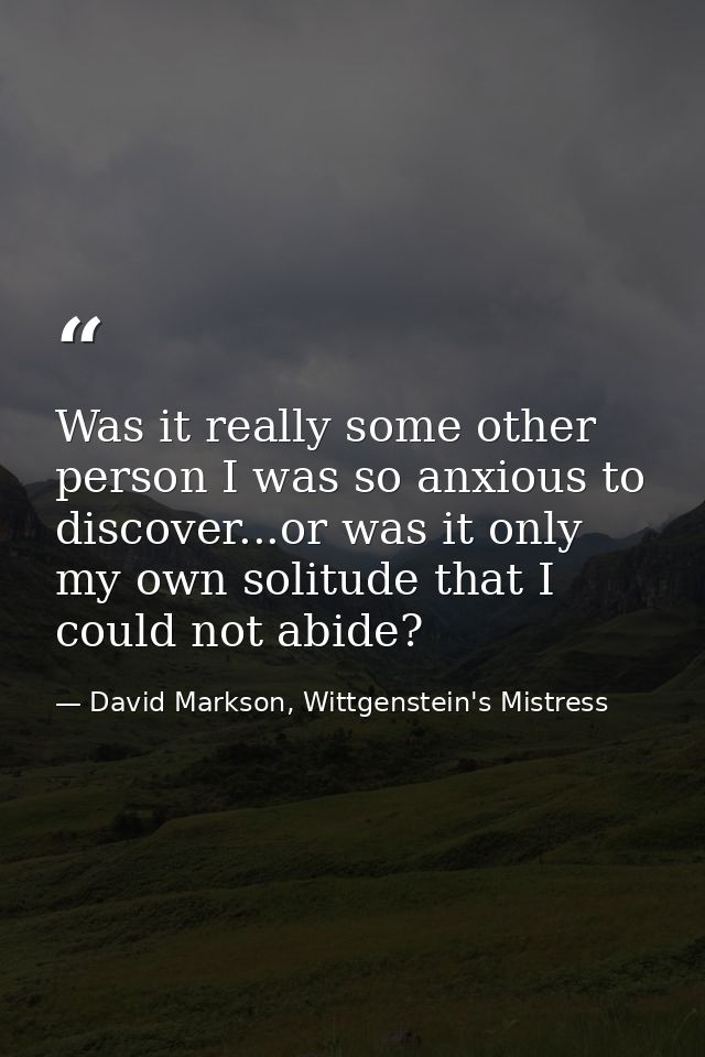 Was it really some other person I was so anxious to discover...or was it only my own solitude that I could not abide? — David Markson, Wittgenstein's Mistress