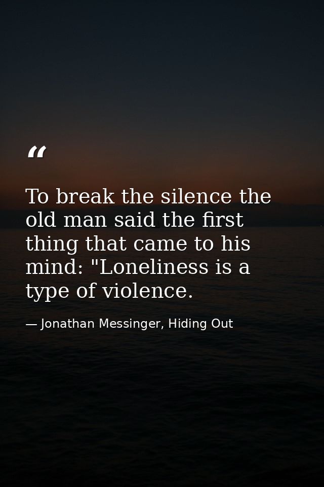 To break the silence the old man said the first thing that came to his mind: "Loneliness is a type of violence. — Jonathan Messinger, Hiding Out