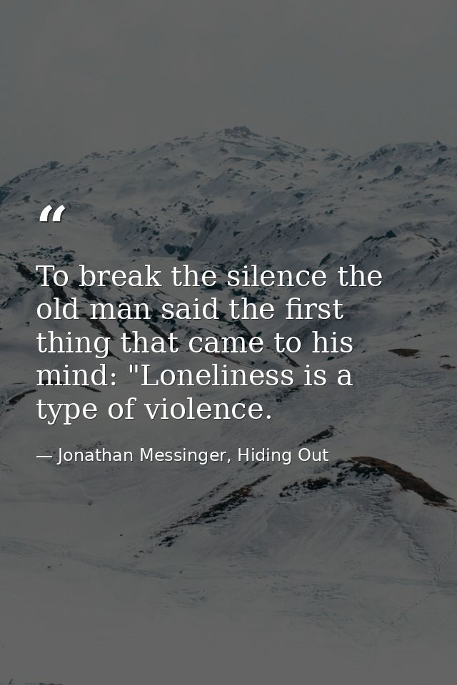 To break the silence the old man said the first thing that came to his mind: "Loneliness is a type of violence. — Jonathan Messinger, Hiding Out