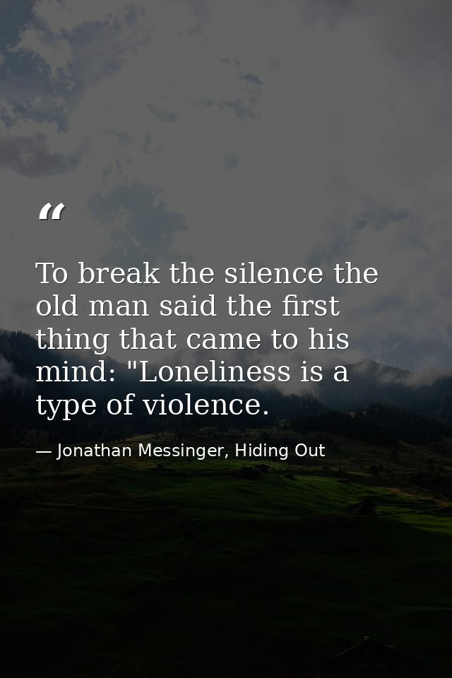 To break the silence the old man said the first thing that came to his mind: "Loneliness is a type of violence. — Jonathan Messinger, Hiding Out