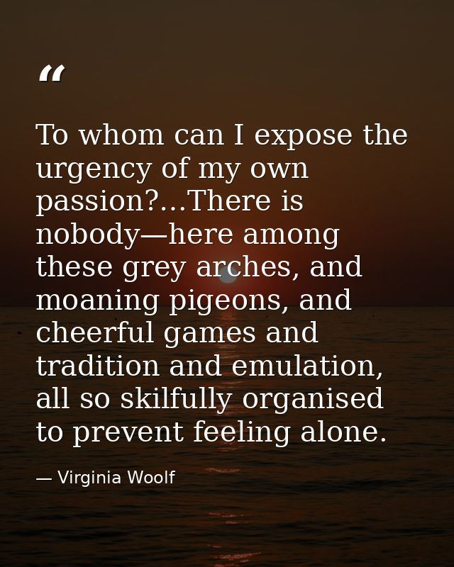 To whom can I expose the urgency of my own passion?…There is nobody—here among these grey arches, and moaning pigeons, a — Virginia Woolf