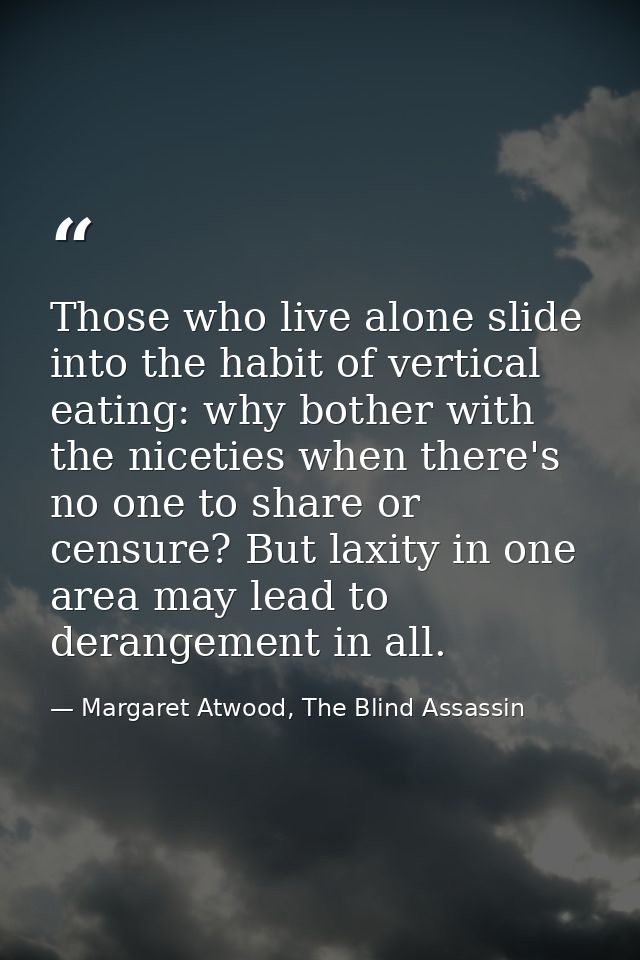 Those who live alone slide into the habit of vertical eating: why bother with the niceties when there's no one to share  — Margaret Atwood, The Blind Assassin
