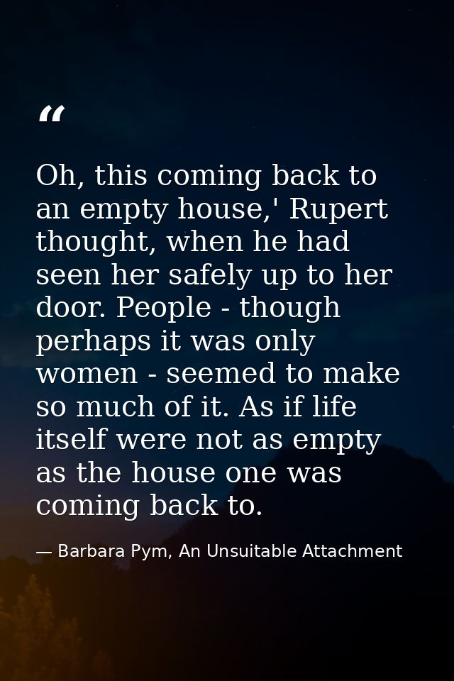 Oh, this coming back to an empty house,' Rupert thought, when he had seen her safely up to her door. People - though per — Barbara Pym, An Unsuitable Attachment