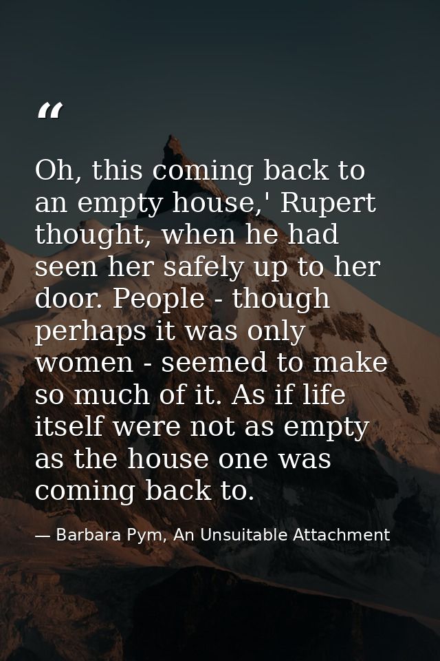 Oh, this coming back to an empty house,' Rupert thought, when he had seen her safely up to her door. People - though per — Barbara Pym, An Unsuitable Attachment