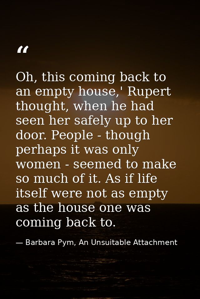 Oh, this coming back to an empty house,' Rupert thought, when he had seen her safely up to her door. People - though per — Barbara Pym, An Unsuitable Attachment