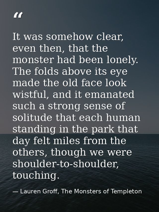 It was somehow clear, even then, that the monster had been lonely. The folds above its eye made the old face look wistfu — Lauren Groff, The Monsters of Templeton