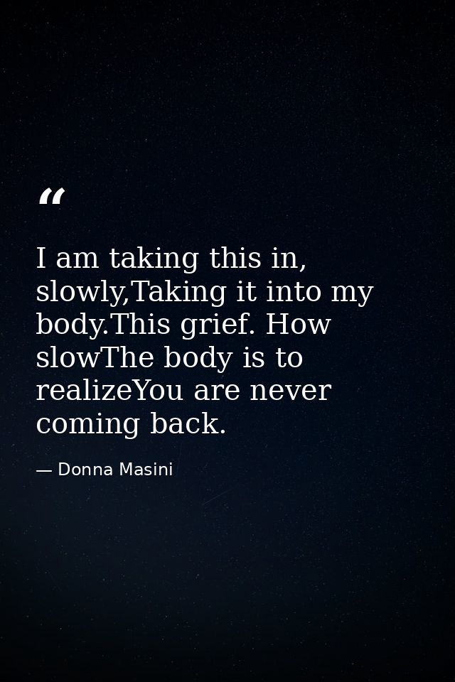 I am taking this in, slowly,Taking it into my body.This grief. How slowThe body is to realizeYou are never coming back. — Donna Masini