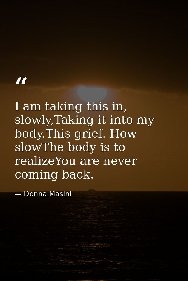 I am taking this in, slowly,Taking it into my body.This grief. How slowThe body is to realizeYou are never coming back. — Donna Masini